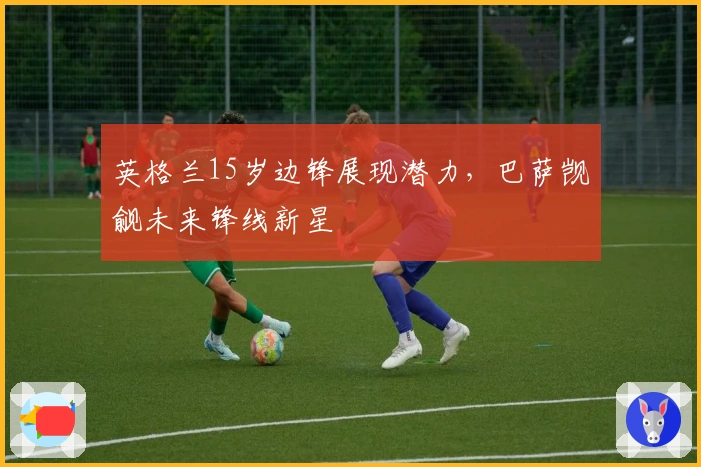英格兰15岁边锋展现潜力，巴萨觊觎未来锋线新星