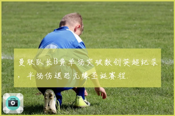 曼联队长B费单场突破数创英超纪录，半场伤退恐无缘圣诞赛程