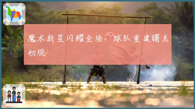 魔术新星闪耀全场，球队重建曙光初现