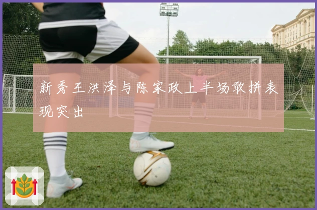 新秀王洪泽与陈家政上半场敢拼表现突出