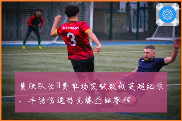 曼联队长B费单场突破数创英超纪录，半场伤退恐无缘圣诞赛程