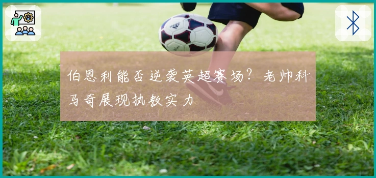 伯恩利能否逆袭英超赛场？老帅科马奇展现执教实力