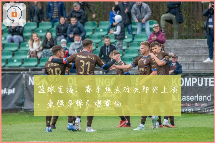 篮球直播：赛季焦点对决即将上演，豪强争锋引爆赛场