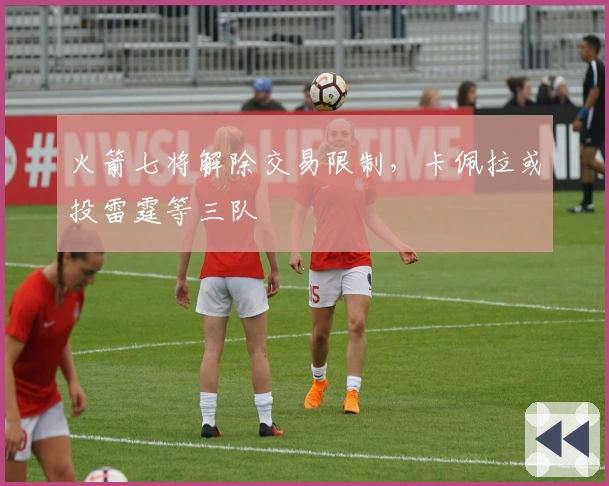 火箭七将解除交易限制，卡佩拉或投雷霆等三队