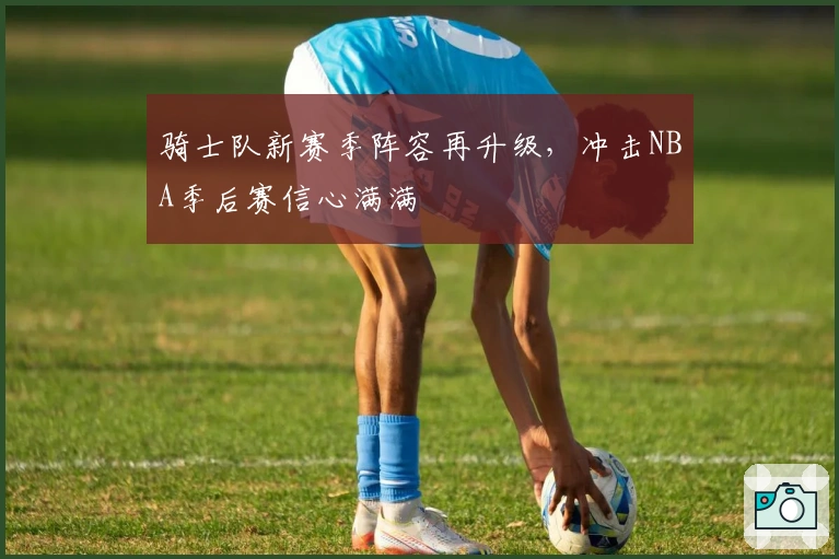 骑士队新赛季阵容再升级，冲击NBA季后赛信心满满